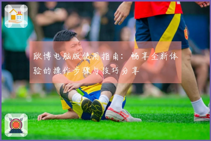 欧博电脑版使用指南：畅享全新体验的操作步骤与技巧分享