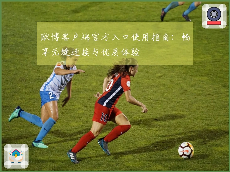 欧博客户端官方入口使用指南：畅享无缝连接与优质体验