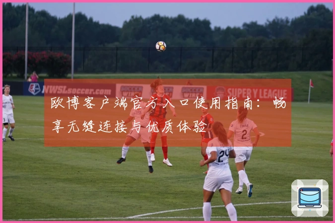欧博客户端官方入口使用指南：畅享无缝连接与优质体验