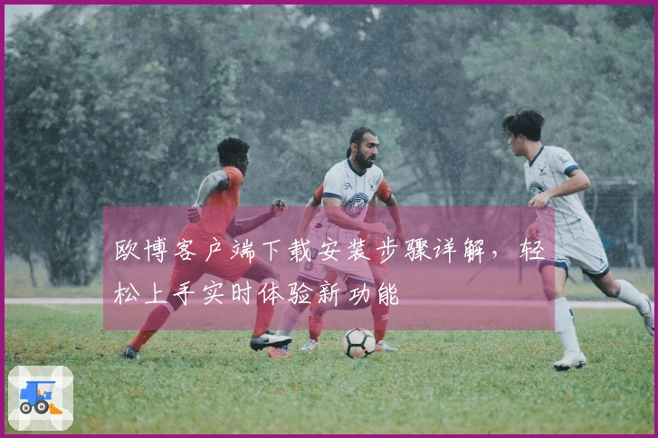 欧博客户端下载安装步骤详解，轻松上手实时体验新功能